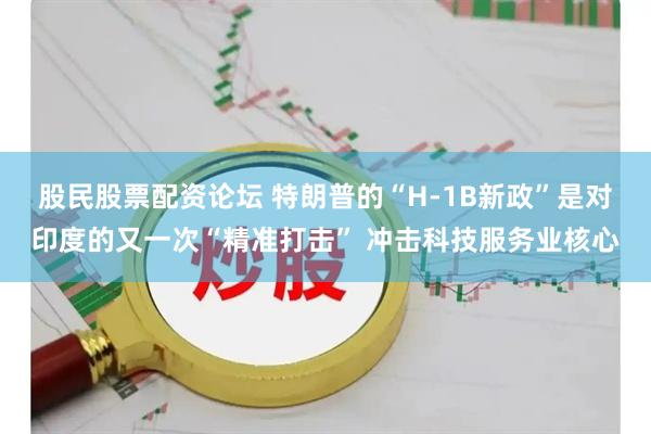 股民股票配资论坛 特朗普的“H-1B新政”是对印度的又一次“精准打击” 冲击科技服务业核心