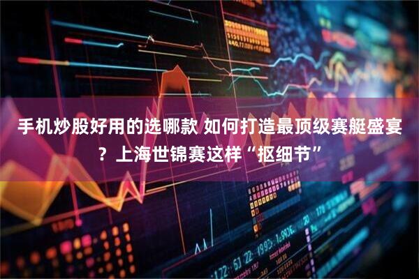 手机炒股好用的选哪款 如何打造最顶级赛艇盛宴？上海世锦赛这样“抠细节”