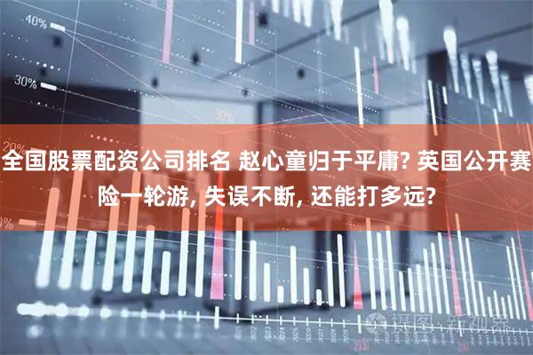 全国股票配资公司排名 赵心童归于平庸? 英国公开赛险一轮游, 失误不断, 还能打多远?