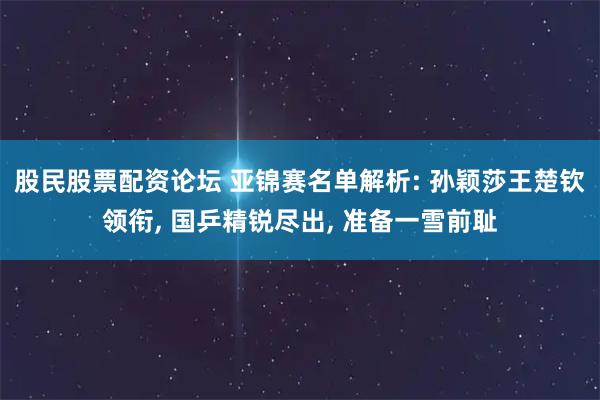 股民股票配资论坛 亚锦赛名单解析: 孙颖莎王楚钦领衔, 国乒精锐尽出, 准备一雪前耻