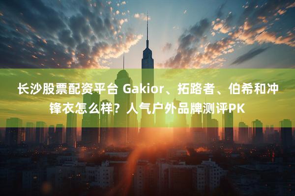 长沙股票配资平台 Gakior、拓路者、伯希和冲锋衣怎么样？人气户外品牌测评PK