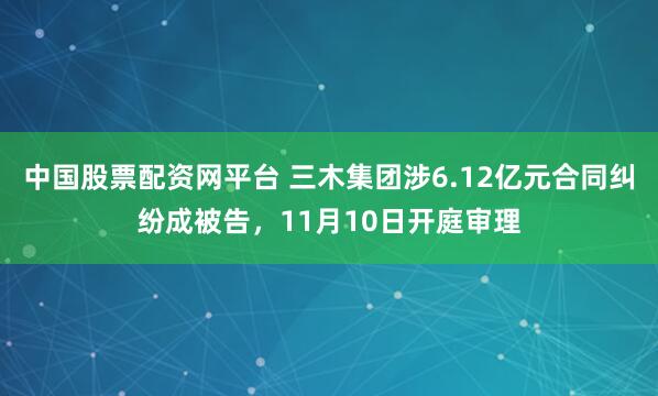 中国股票配资网平台 三木集团涉6.12亿元合同纠纷成被告，11月10日开庭审理
