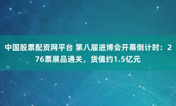 中国股票配资网平台 第八届进博会开幕倒计时：276票展品通关，货值约1.5亿元