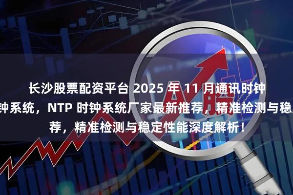 长沙股票配资平台 2025 年 11 月通讯时钟系统，子母钟时钟系统，NTP 时钟系统厂家最新推荐，精准检测与稳定性能深度解析！