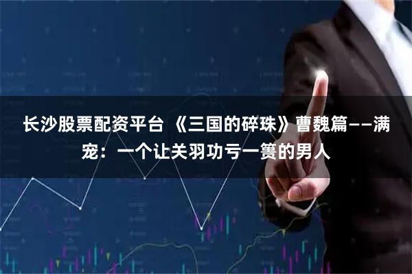 长沙股票配资平台 《三国的碎珠》曹魏篇——满宠：一个让关羽功亏一篑的男人