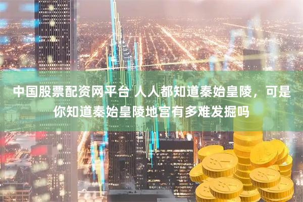 中国股票配资网平台 人人都知道秦始皇陵，可是你知道秦始皇陵地宫有多难发掘吗