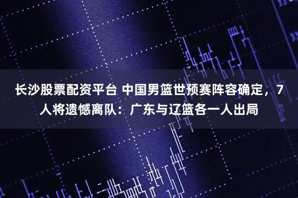 长沙股票配资平台 中国男篮世预赛阵容确定，7人将遗憾离队：广东与辽篮各一人出局