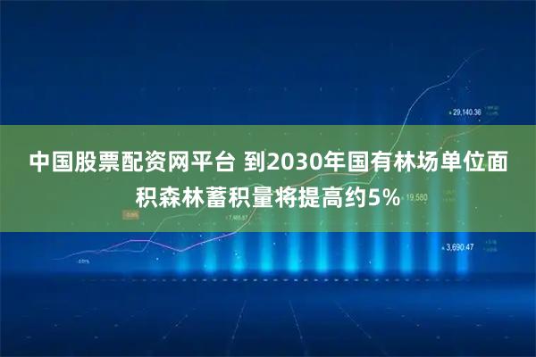中国股票配资网平台 到2030年国有林场单位面积森林蓄积量将提高约5%