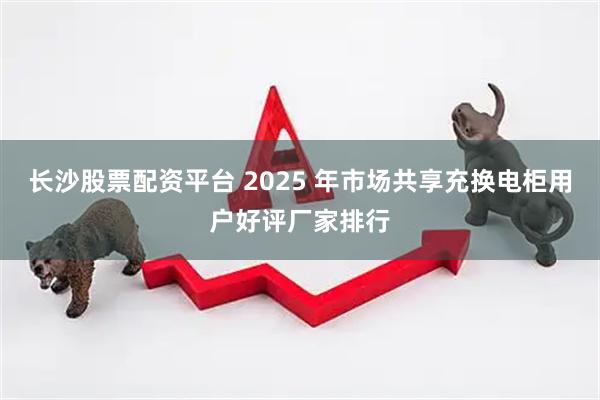 长沙股票配资平台 2025 年市场共享充换电柜用户好评厂家排行