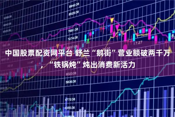 中国股票配资网平台 舒兰“鹅街”营业额破两千万，“铁锅炖”炖出消费新活力