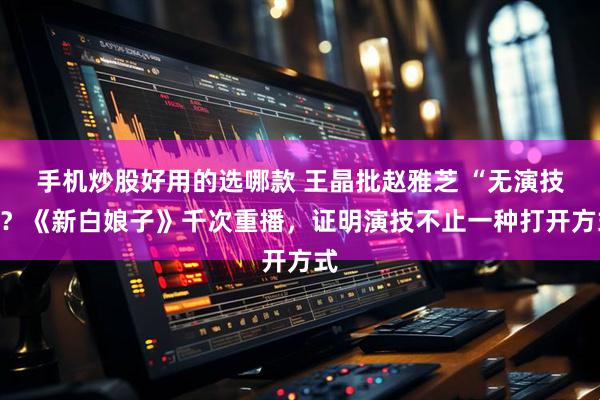 手机炒股好用的选哪款 王晶批赵雅芝 “无演技”？《新白娘子》千次重播，证明演技不止一种打开方式