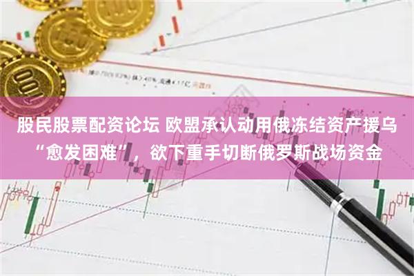 股民股票配资论坛 欧盟承认动用俄冻结资产援乌“愈发困难”，欲下重手切断俄罗斯战场资金