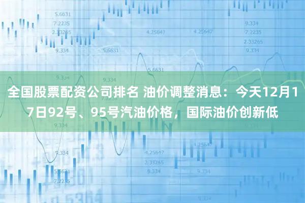 全国股票配资公司排名 油价调整消息：今天12月17日92号、95号汽油价格，国际油价创新低