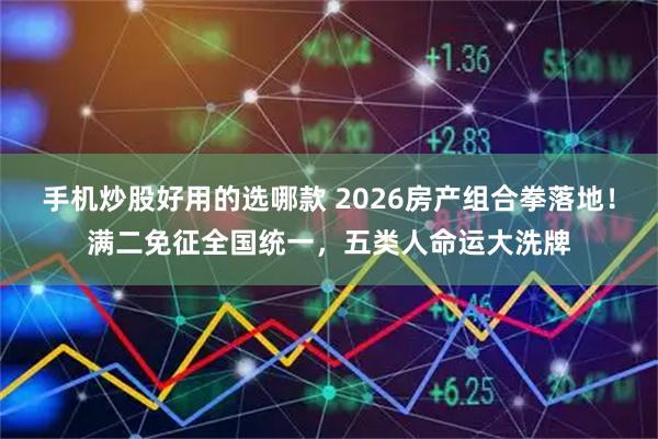 手机炒股好用的选哪款 2026房产组合拳落地！满二免征全国统一，五类人命运大洗牌