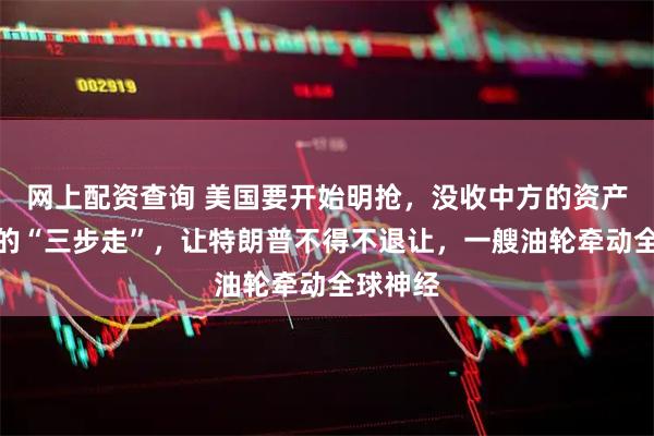 网上配资查询 美国要开始明抢，没收中方的资产？中方的“三步走”，让特朗普不得不退让，一艘油轮牵动全球神经