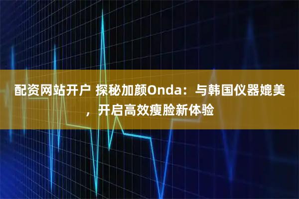 配资网站开户 探秘加颜Onda：与韩国仪器媲美，开启高效瘦脸新体验