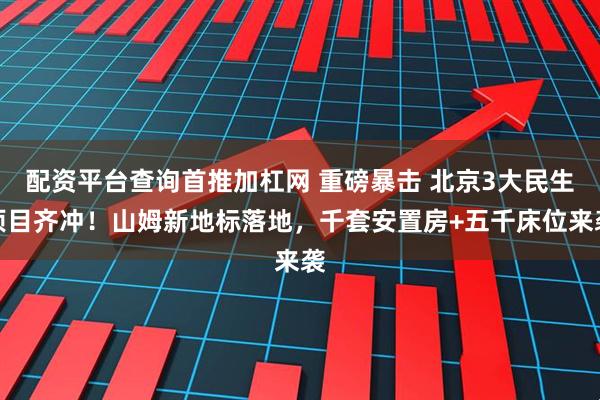 配资平台查询首推加杠网 重磅暴击 北京3大民生项目齐冲！山姆新地标落地，千套安置房+五千床位来袭