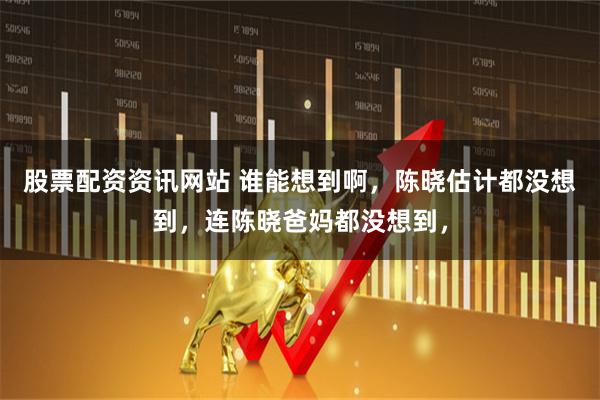 股票配资资讯网站 谁能想到啊，陈晓估计都没想到，连陈晓爸妈都没想到，