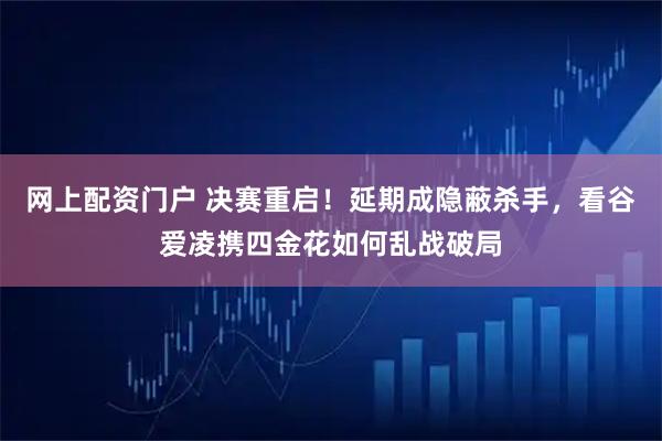 网上配资门户 决赛重启！延期成隐蔽杀手，看谷爱凌携四金花如何乱战破局