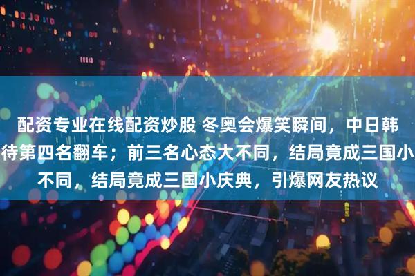 配资专业在线配资炒股 冬奥会爆笑瞬间，中日韩三人表情神同步，期待第四名翻车；前三名心态大不同，结局竟成三国小庆典，引爆网友热议