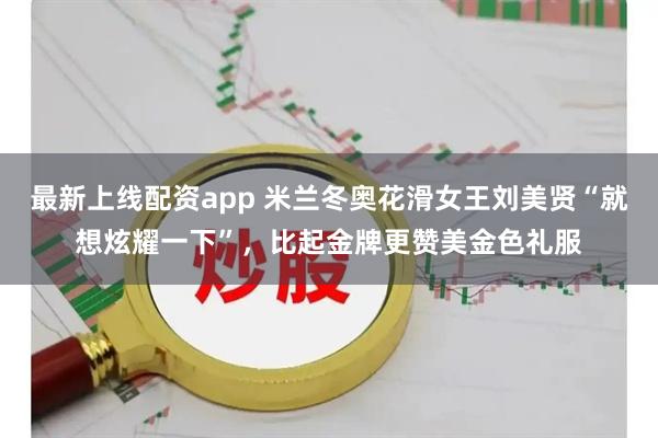 最新上线配资app 米兰冬奥花滑女王刘美贤“就想炫耀一下”，比起金牌更赞美金色礼服