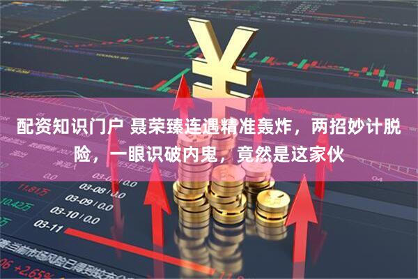 配资知识门户 聂荣臻连遇精准轰炸，两招妙计脱险，一眼识破内鬼，竟然是这家伙