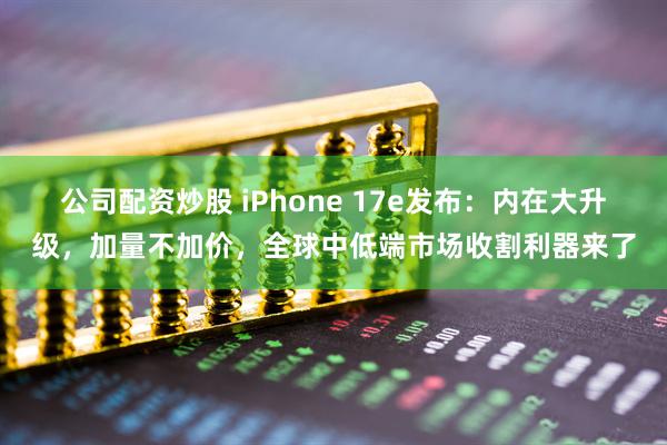 公司配资炒股 iPhone 17e发布：内在大升级，加量不加价，全球中低端市场收割利器来了