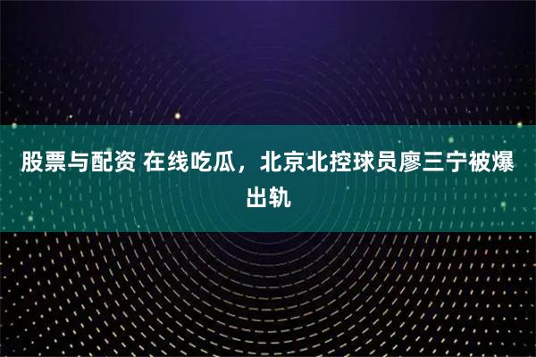 股票与配资 在线吃瓜，北京北控球员廖三宁被爆出轨