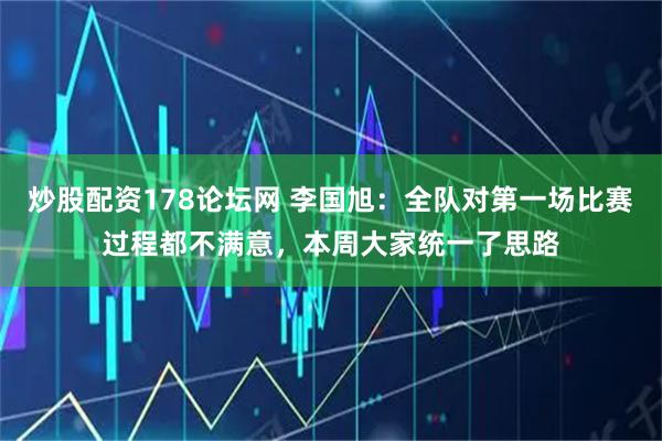 炒股配资178论坛网 李国旭：全队对第一场比赛过程都不满意，本周大家统一了思路