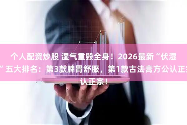 个人配资炒股 湿气重毁全身!2026最新“伏湿膏”五大排名:第3款脾胃舒服,第1款古法膏方公认正宗!