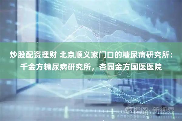 炒股配资理财 北京顺义家门口的糖尿病研究所:千金方糖尿病研究所,杏园金方国医医院