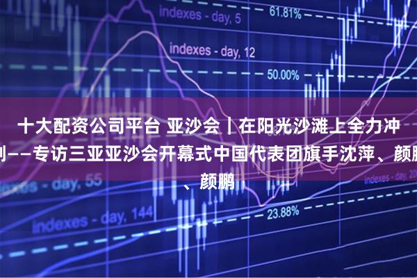 十大配资公司平台 亚沙会｜在阳光沙滩上全力冲刺——专访三亚亚沙会开幕式中国代表团旗手沈萍、颜鹏