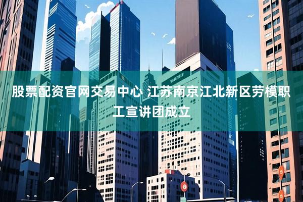 股票配资官网交易中心 江苏南京江北新区劳模职工宣讲团成立