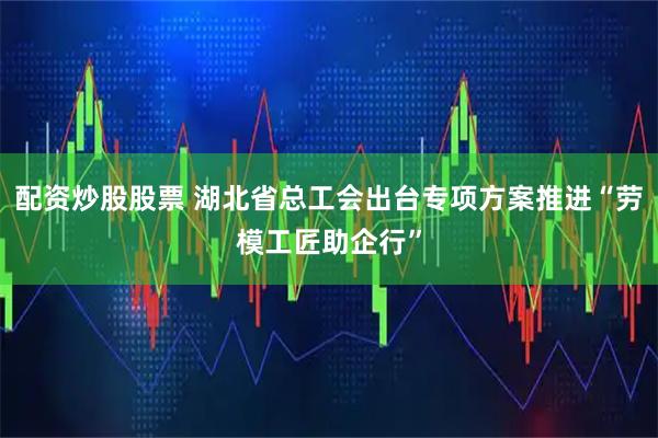 配资炒股股票 湖北省总工会出台专项方案推进“劳模工匠助企行”