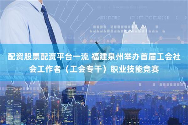 配资股票配资平台一流 福建泉州举办首届工会社会工作者（工会专干）职业技能竞赛