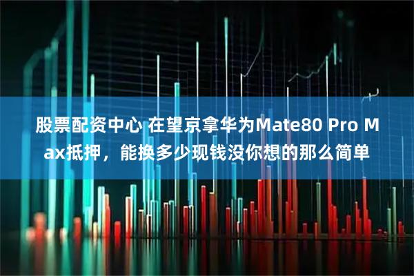股票配资中心 在望京拿华为Mate80 Pro Max抵押，能换多少现钱没你想的那么简单