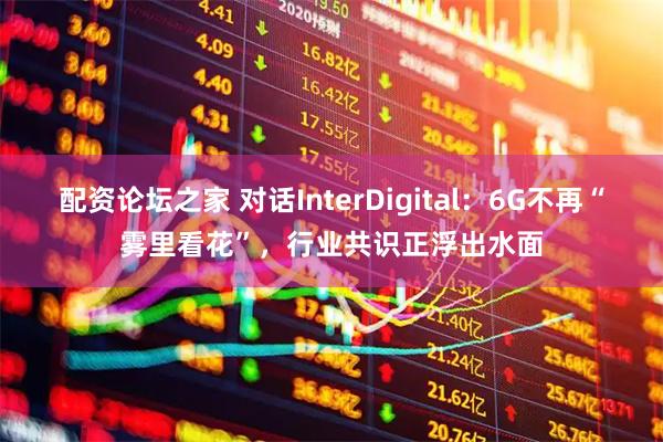 配资论坛之家 对话InterDigital：6G不再“雾里看花”，行业共识正浮出水面