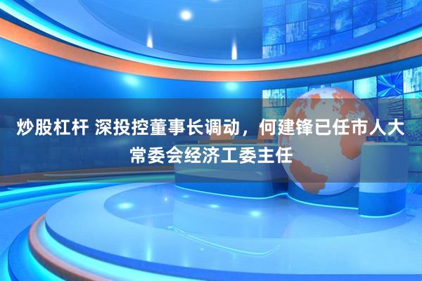 炒股杠杆 深投控董事长调动，何建锋已任市人大常委会经济工委主任
